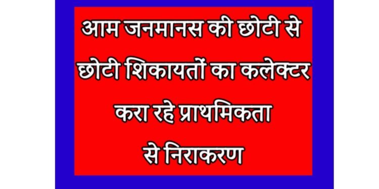 आम जनमानस की छोटी से छोटी शिकायतों का कलेक्टर करा रहे प्राथमिकता से निराकरण